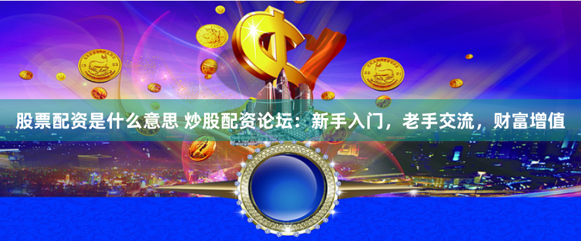 股票配资是什么意思 炒股配资论坛：新手入门，老手交流，财富增值