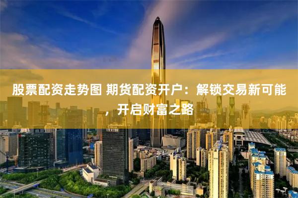 股票配资走势图 期货配资开户：解锁交易新可能，开启财富之路