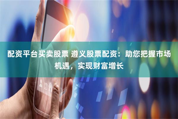 配资平台买卖股票 遵义股票配资：助您把握市场机遇，实现财富增长