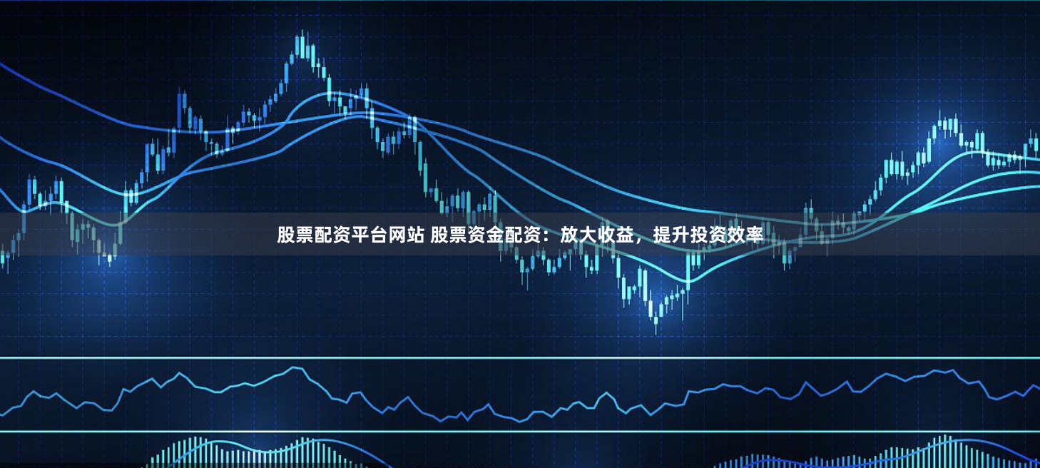 股票配资平台网站 股票资金配资：放大收益，提升投资效率