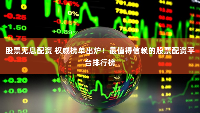 股票无息配资 权威榜单出炉！最值得信赖的股票配资平台排行榜