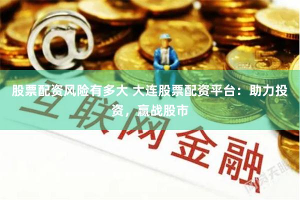 股票配资风险有多大 大连股票配资平台：助力投资，赢战股市