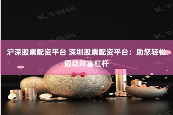 沪深股票配资平台 深圳股票配资平台：助您轻松撬动财富杠杆