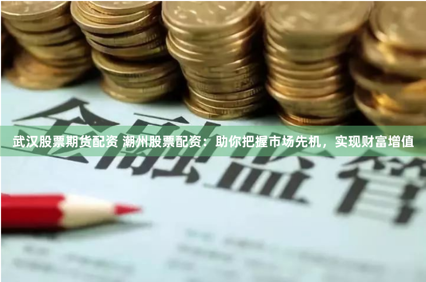 武汉股票期货配资 潮州股票配资:助你把握市场先机,实现财富增值
