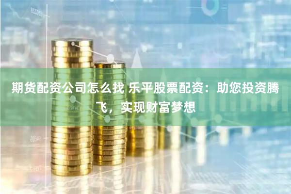 期货配资公司怎么找 乐平股票配资:助您投资腾飞,实现财富梦想