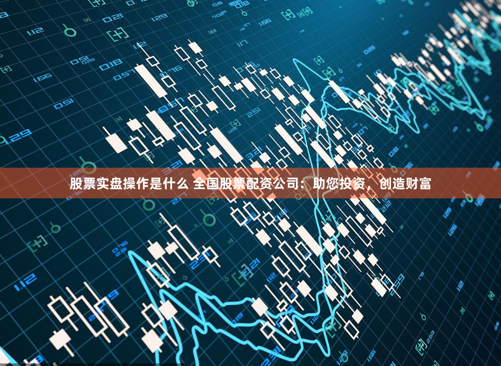 股票实盘操作是什么 全国股票配资公司：助您投资，创造财富