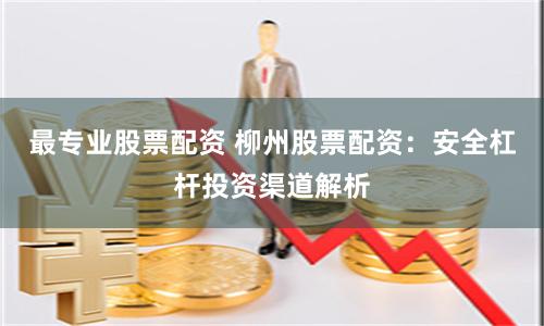 最专业股票配资 柳州股票配资：安全杠杆投资渠道解析