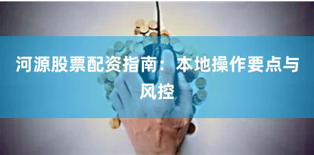 河源股票配资指南：本地操作要点与风控